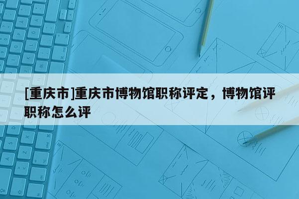 [重慶市]重慶市博物館職稱評(píng)定，博物館評(píng)職稱怎么評(píng)