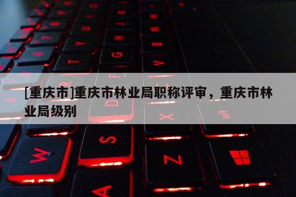 [重慶市]重慶市林業(yè)局職稱評(píng)審，重慶市林業(yè)局級(jí)別