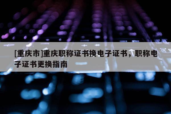 [重慶市]重慶職稱證書換電子證書，職稱電子證書更換指南