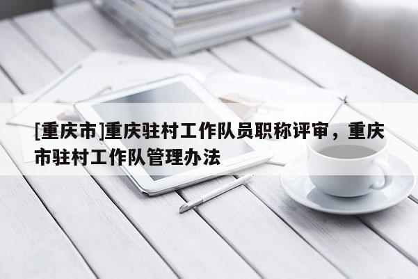 [重慶市]重慶駐村工作隊(duì)員職稱評審，重慶市駐村工作隊(duì)管理辦法