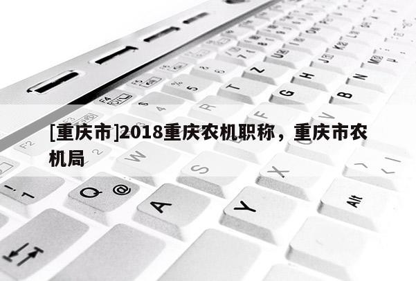 [重慶市]2018重慶農(nóng)機職稱，重慶市農(nóng)機局