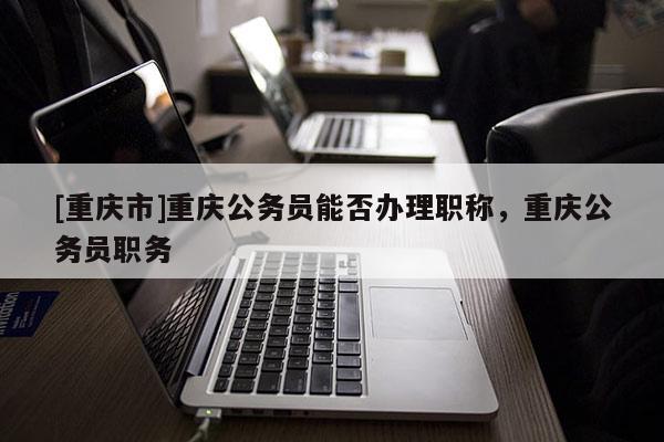 [重慶市]重慶公務(wù)員能否辦理職稱，重慶公務(wù)員職務(wù)