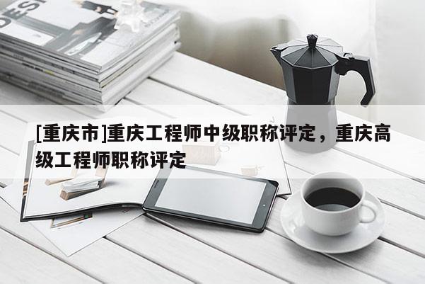 [重慶市]重慶工程師中級職稱評定，重慶高級工程師職稱評定
