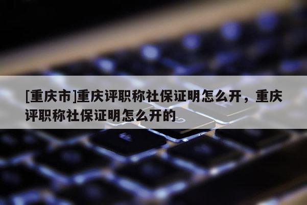 [重慶市]重慶評(píng)職稱社保證明怎么開，重慶評(píng)職稱社保證明怎么開的