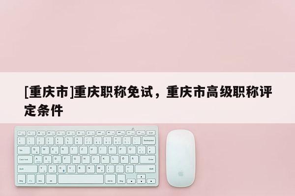 [重慶市]重慶職稱免試，重慶市高級(jí)職稱評(píng)定條件