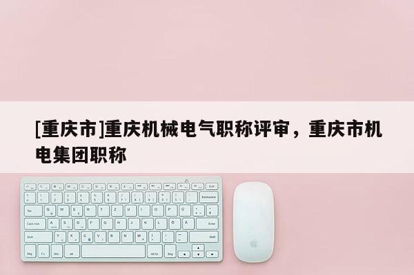 [重慶市]重慶機械電氣職稱評審，重慶市機電集團職稱
