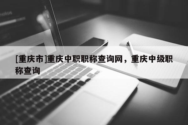 [重慶市]重慶中職職稱查詢網(wǎng)，重慶中級職稱查詢