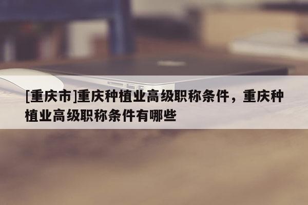 [重慶市]重慶種植業(yè)高級職稱條件，重慶種植業(yè)高級職稱條件有哪些