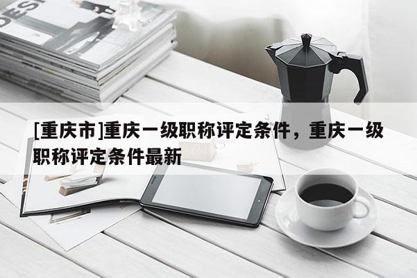 [重慶市]重慶一級(jí)職稱評(píng)定條件，重慶一級(jí)職稱評(píng)定條件最新