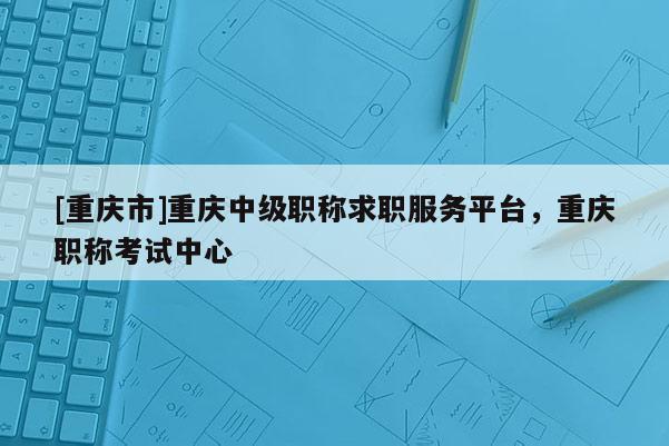 [重慶市]重慶中級(jí)職稱求職服務(wù)平臺(tái)，重慶職稱考試中心