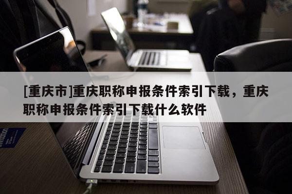 [重慶市]重慶職稱申報(bào)條件索引下載，重慶職稱申報(bào)條件索引下載什么軟件