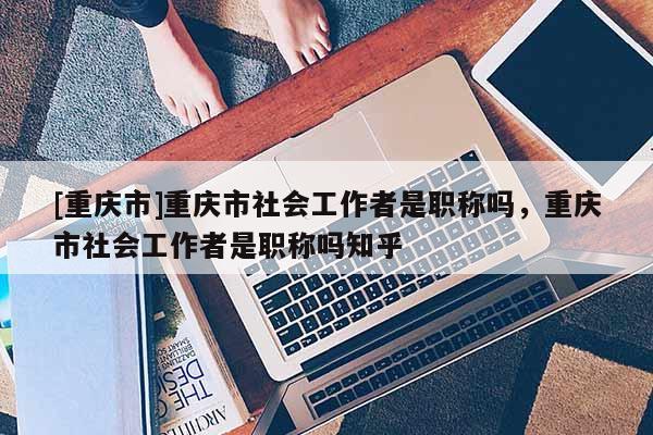 [重慶市]重慶市社會工作者是職稱嗎，重慶市社會工作者是職稱嗎知乎
