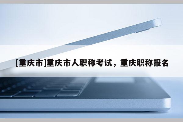[重慶市]重慶市人職稱(chēng)考試，重慶職稱(chēng)報(bào)名