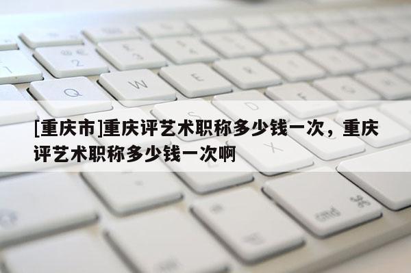 [重慶市]重慶評藝術(shù)職稱多少錢一次，重慶評藝術(shù)職稱多少錢一次啊