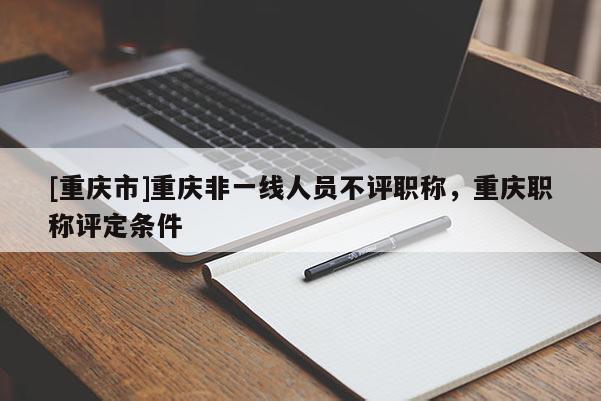 [重慶市]重慶非一線人員不評(píng)職稱，重慶職稱評(píng)定條件