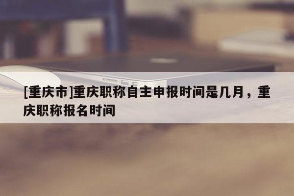[重慶市]重慶職稱自主申報時間是幾月，重慶職稱報名時間