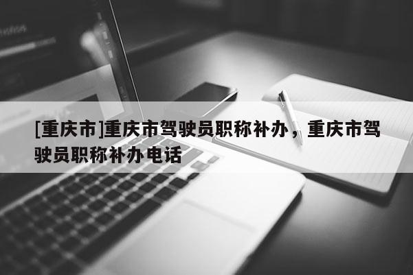 [重慶市]重慶市駕駛員職稱補(bǔ)辦，重慶市駕駛員職稱補(bǔ)辦電話