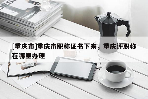 [重慶市]重慶市職稱證書下來，重慶評職稱在哪里辦理