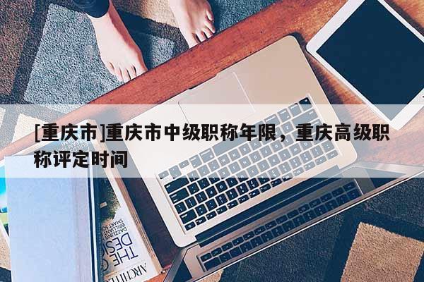 [重慶市]重慶市中級職稱年限，重慶高級職稱評定時間