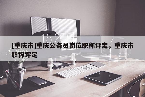 [重慶市]重慶公務(wù)員崗位職稱評定，重慶市職稱評定