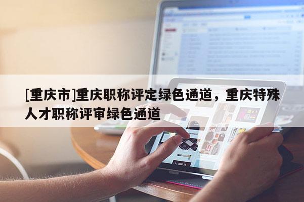 [重慶市]重慶職稱評定綠色通道，重慶特殊人才職稱評審綠色通道