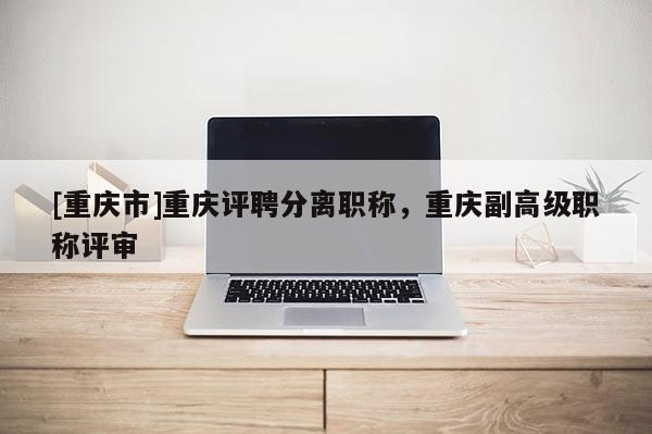 [重慶市]重慶評聘分離職稱，重慶副高級職稱評審