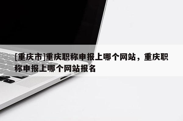 [重慶市]重慶職稱申報上哪個網(wǎng)站，重慶職稱申報上哪個網(wǎng)站報名