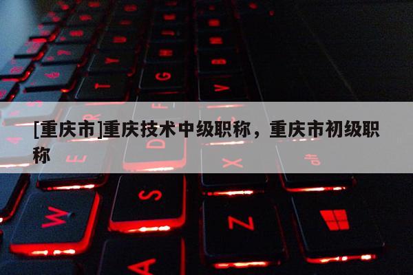 [重慶市]重慶技術(shù)中級職稱，重慶市初級職稱