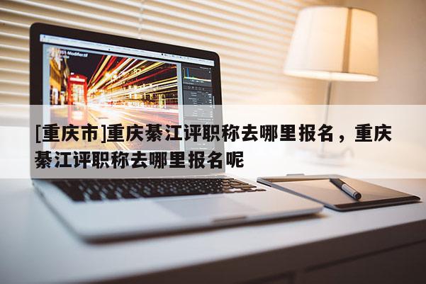 [重慶市]重慶綦江評職稱去哪里報名，重慶綦江評職稱去哪里報名呢