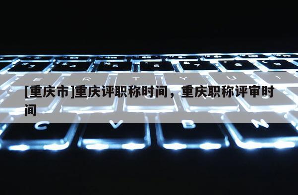 [重慶市]重慶評(píng)職稱時(shí)間，重慶職稱評(píng)審時(shí)間
