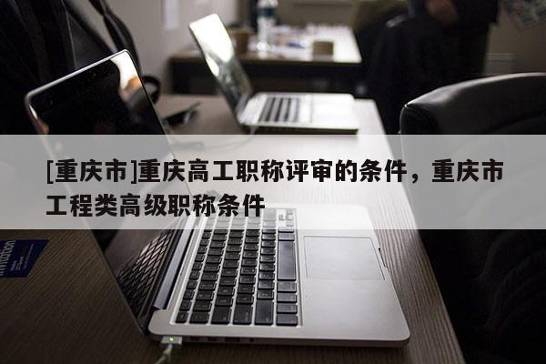 [重慶市]重慶高工職稱評審的條件，重慶市工程類高級職稱條件