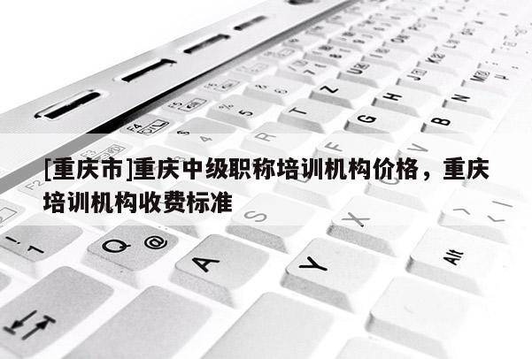 [重慶市]重慶中級職稱培訓(xùn)機(jī)構(gòu)價(jià)格，重慶培訓(xùn)機(jī)構(gòu)收費(fèi)標(biāo)準(zhǔn)