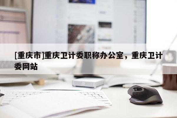 [重慶市]重慶衛(wèi)計(jì)委職稱辦公室，重慶衛(wèi)計(jì)委網(wǎng)站