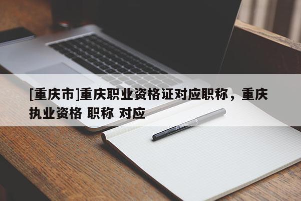 [重慶市]重慶職業(yè)資格證對應職稱，重慶 執(zhí)業(yè)資格 職稱 對應