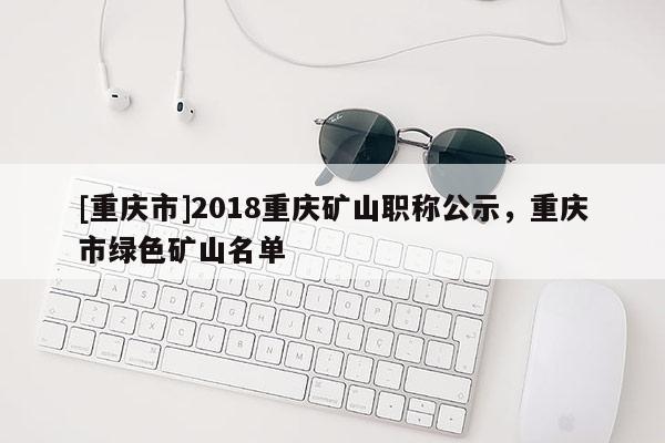 [重慶市]2018重慶礦山職稱公示，重慶市綠色礦山名單
