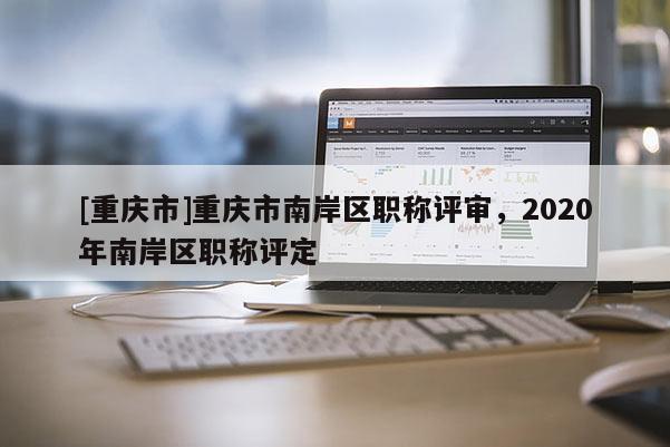 [重慶市]重慶市南岸區(qū)職稱評(píng)審，2020年南岸區(qū)職稱評(píng)定