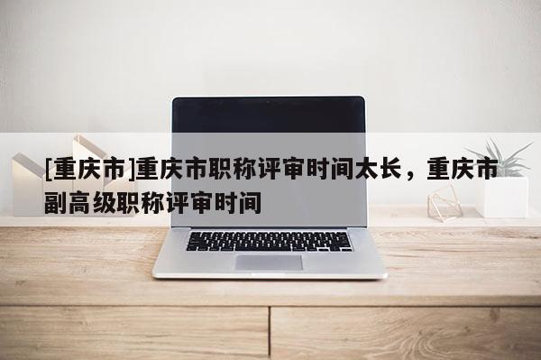 [重慶市]重慶市職稱評(píng)審時(shí)間太長(zhǎng)，重慶市副高級(jí)職稱評(píng)審時(shí)間