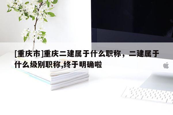 [重慶市]重慶二建屬于什么職稱(chēng)，二建屬于什么級(jí)別職稱(chēng),終于明確啦