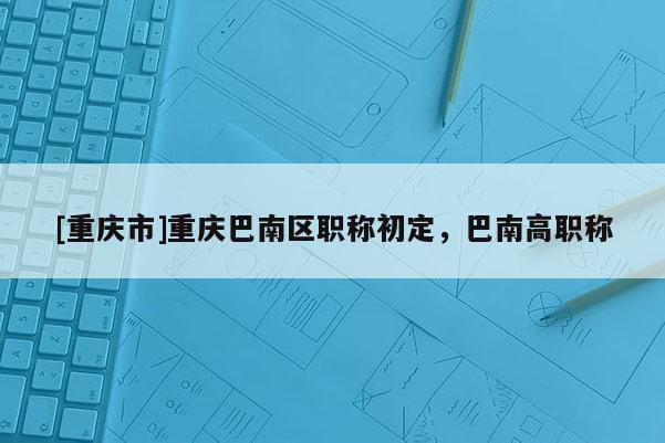 [重慶市]重慶巴南區(qū)職稱初定，巴南高職稱