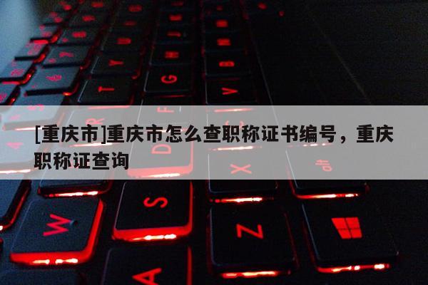 [重慶市]重慶市怎么查職稱證書編號，重慶職稱證查詢