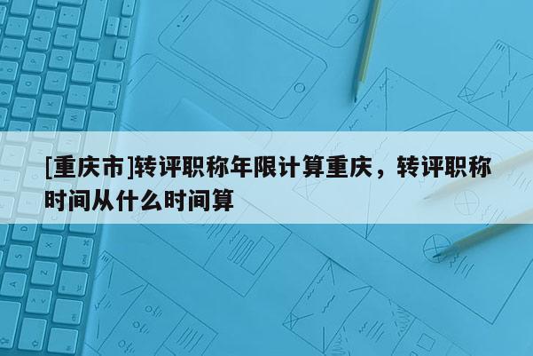 [重慶市]轉(zhuǎn)評(píng)職稱(chēng)年限計(jì)算重慶，轉(zhuǎn)評(píng)職稱(chēng)時(shí)間從什么時(shí)間算