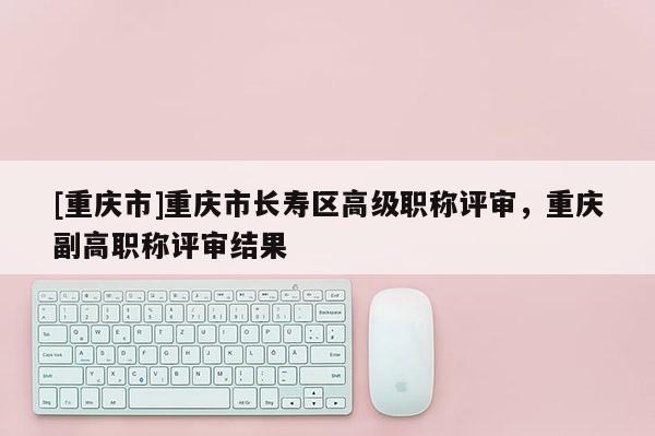 [重慶市]重慶市長壽區(qū)高級職稱評審，重慶副高職稱評審結(jié)果