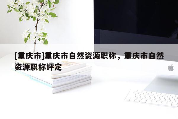 [重慶市]重慶市自然資源職稱，重慶市自然資源職稱評定