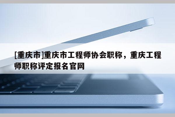 [重慶市]重慶市工程師協(xié)會(huì)職稱，重慶工程師職稱評(píng)定報(bào)名官網(wǎng)