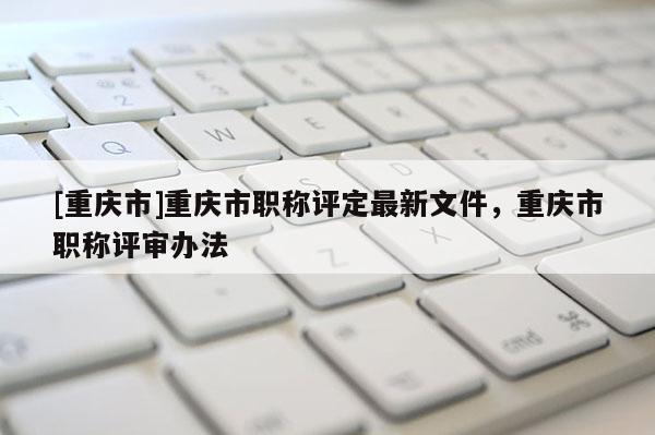 [重慶市]重慶市職稱評定最新文件，重慶市職稱評審辦法