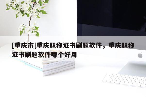 [重慶市]重慶職稱證書刷題軟件，重慶職稱證書刷題軟件哪個好用