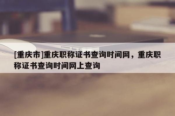 [重慶市]重慶職稱證書查詢時(shí)間網(wǎng)，重慶職稱證書查詢時(shí)間網(wǎng)上查詢