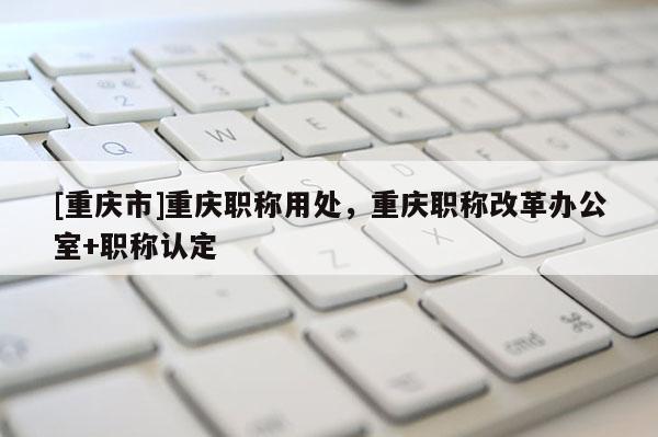 [重慶市]重慶職稱用處，重慶職稱改革辦公室+職稱認定