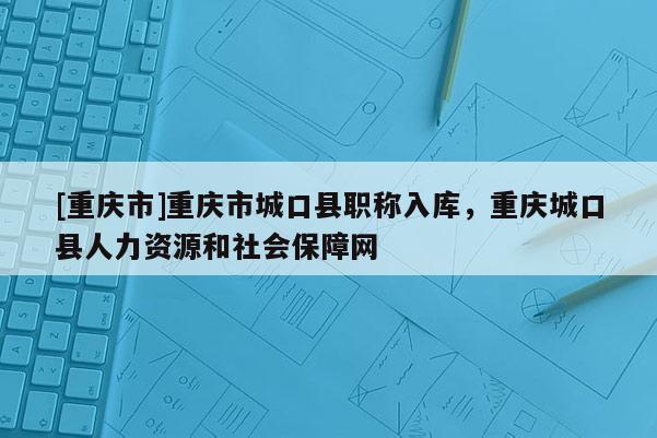 [重慶市]重慶市城口縣職稱入庫，重慶城口縣人力資源和社會保障網(wǎng)