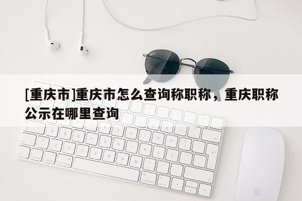 [重慶市]重慶市怎么查詢(xún)稱(chēng)職稱(chēng)，重慶職稱(chēng)公示在哪里查詢(xún)